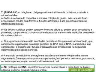 BIOLOGIA, 1º Ano (Ensino Médio)
Os ácidos nucléicos e o código genético
7. (PUC-RJ) Com relação ao código genético e à síntese de proteínas, assinale a
afirmativa falsa.
a) Todas as células do corpo têm a mesma coleção de genes, mas, apesar disso,
encontramos células com formas e funções diferentes. Esse processo chama-se
diferenciação celular.
b) Os ácidos nucléicos podem aparecer livres na célula ou podem estar associados a
proteínas, compondo os cromossomos e ribossomos na forma de moléculas complexas
de nucleoproteínas.
c) Duas grandes etapas estão envolvidas na síntese das proteínas: a transcrição, que
compreende a passagem do código genético do DNA para o RNA, e a tradução, que
compreende o trabalho do RNA de organização dos aminoácidos na sequência
determinada pelo código genético.
d) A mutação constitui uma alteração na sequência de bases nitrogenadas de um
segmento de DNA e pode ser provocada por radiações, por raios cósmicos, por raios-X,
ou mesmo por exposição aos raios ultravioletas do sol.
e) Na molécula de DNA, encontramos sempre desoxirribose e cinco tipos de bases:
adenina, guanina, citosina, timina e uracila. Uracila só tem no RNA
 