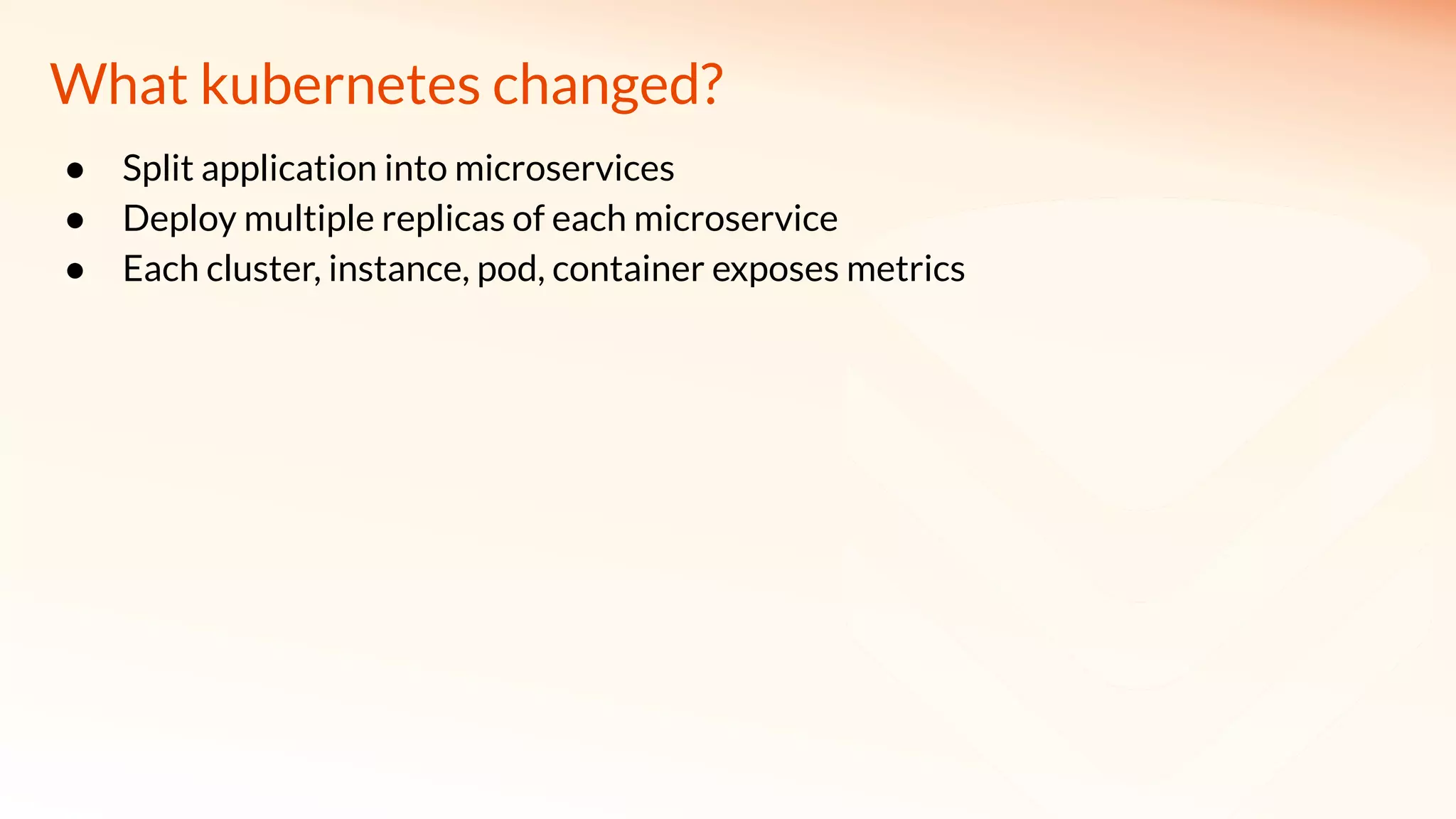 What kubernetes changed?
● Split application into microservices
● Deploy multiple replicas of each microservice
● Each cluster, instance, pod, container exposes metrics
 