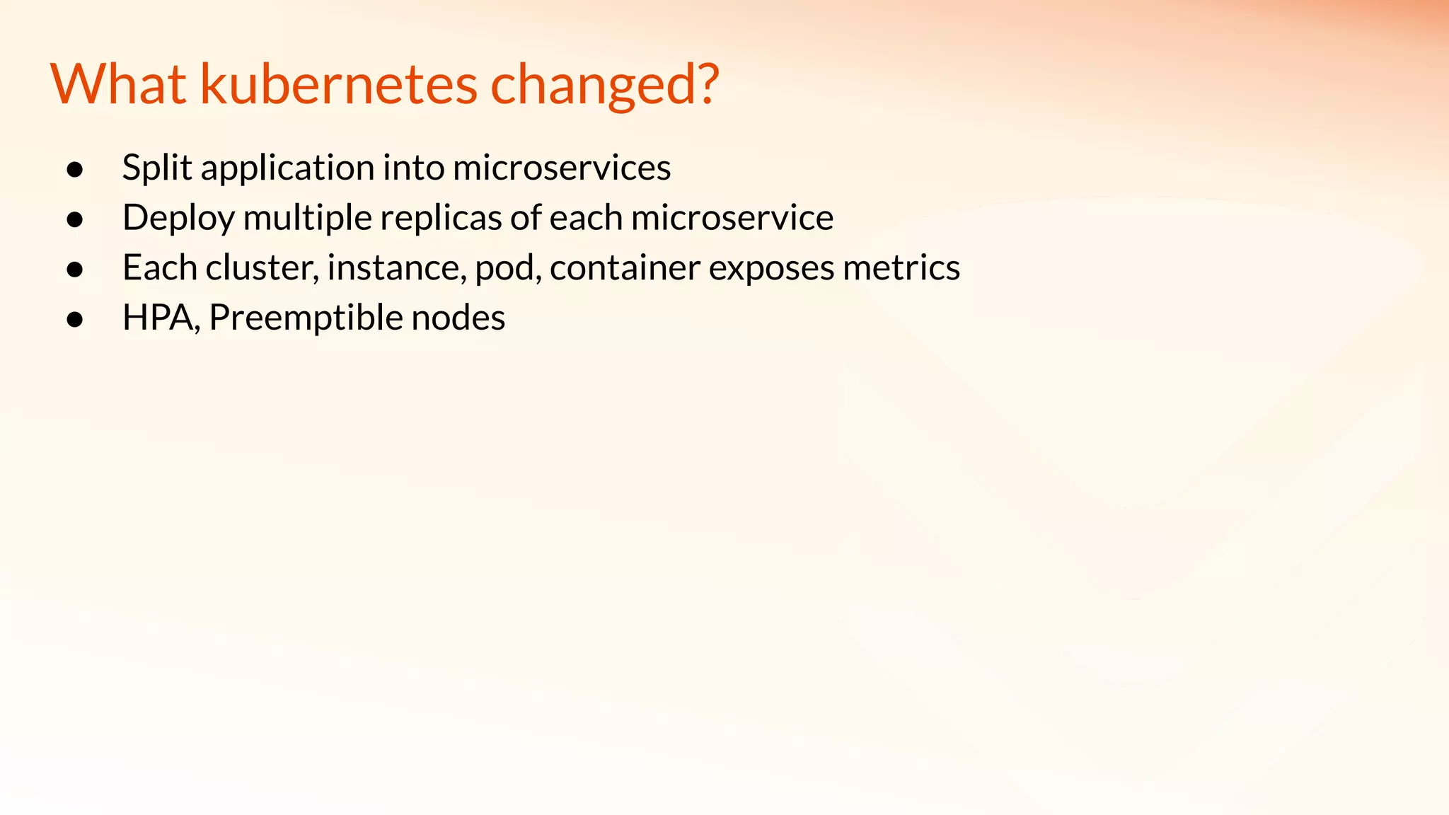 What kubernetes changed?
● Split application into microservices
● Deploy multiple replicas of each microservice
● Each cluster, instance, pod, container exposes metrics
● HPA, Preemptible nodes
 