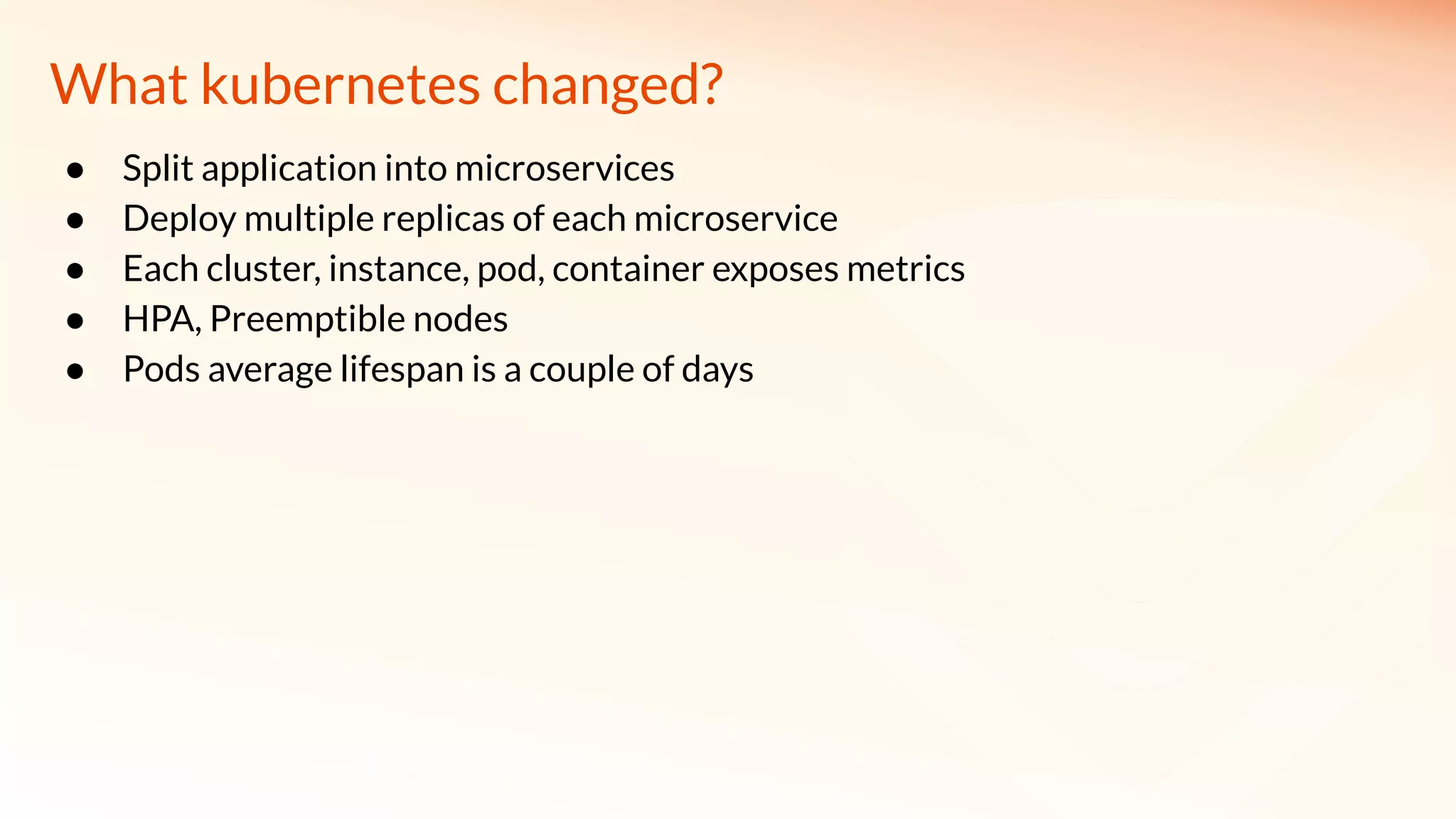 What kubernetes changed?
● Split application into microservices
● Deploy multiple replicas of each microservice
● Each cluster, instance, pod, container exposes metrics
● HPA, Preemptible nodes
● Pods average lifespan is a couple of days
 