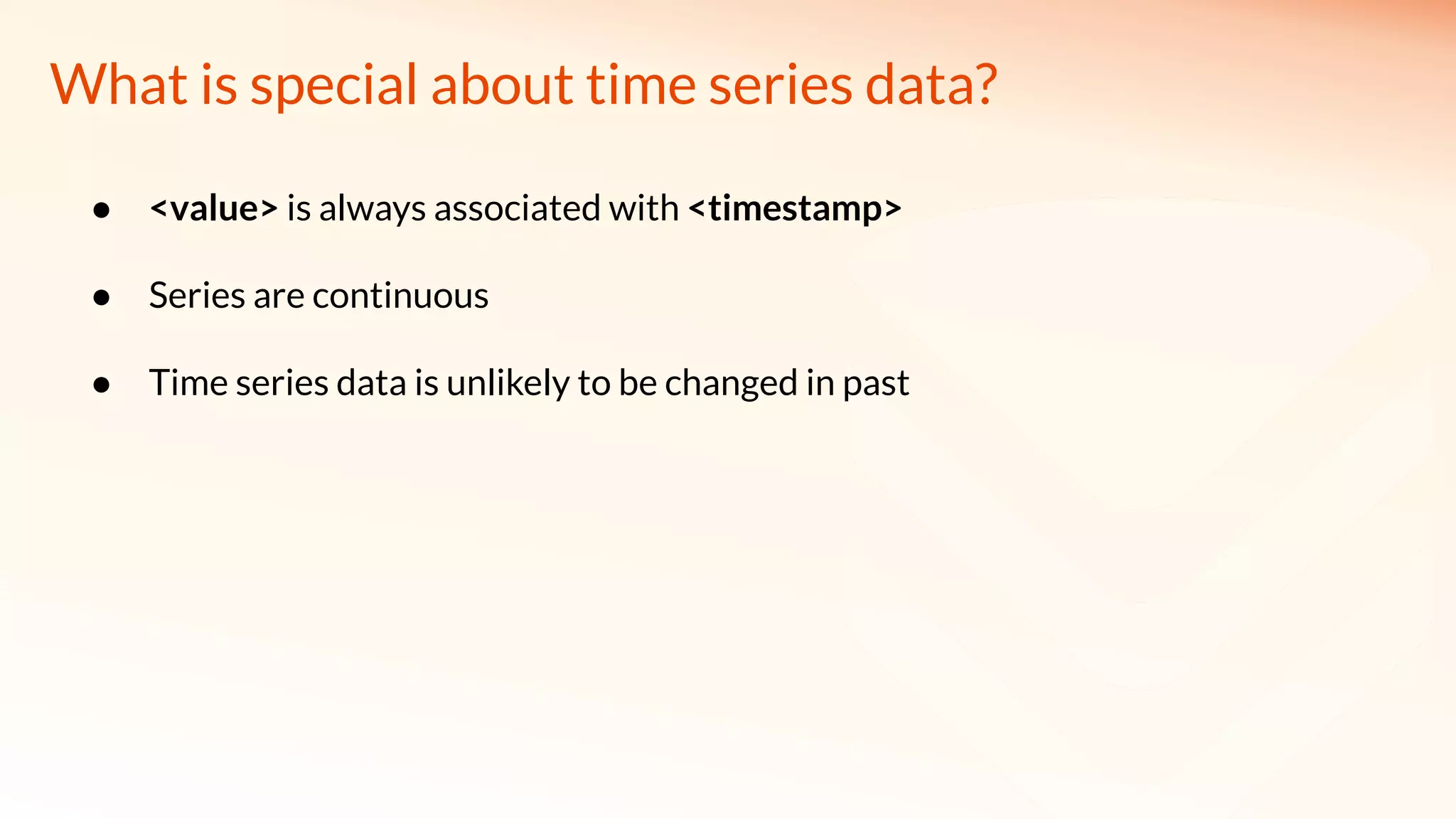 What is special about time series data?
● <value> is always associated with <timestamp>
● Series are continuous
● Time series data is unlikely to be changed in past
 