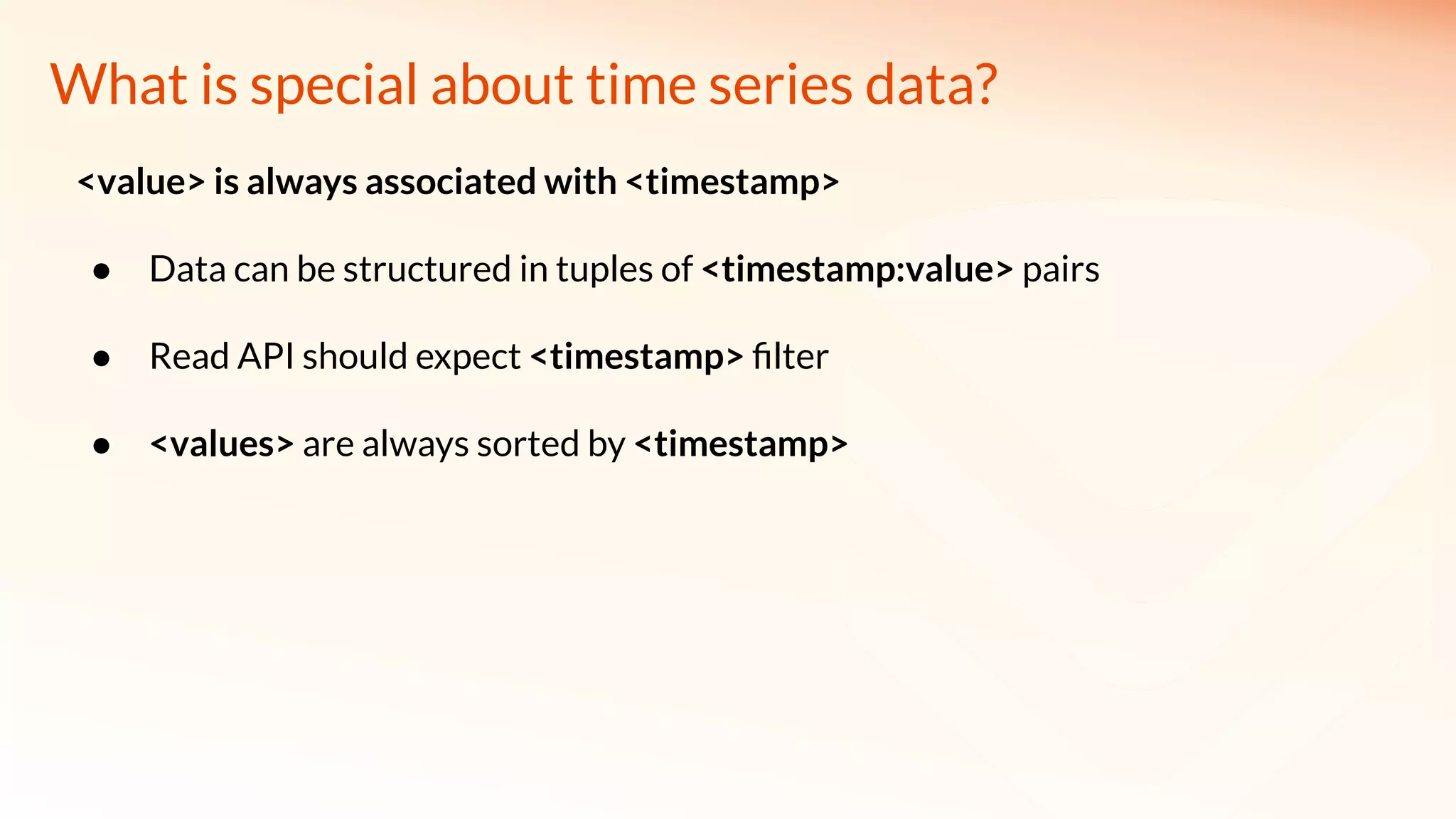 What is special about time series data?
<value> is always associated with <timestamp>
● Data can be structured in tuples of <timestamp:value> pairs
● Read API should expect <timestamp> ﬁlter
● <values> are always sorted by <timestamp>
 