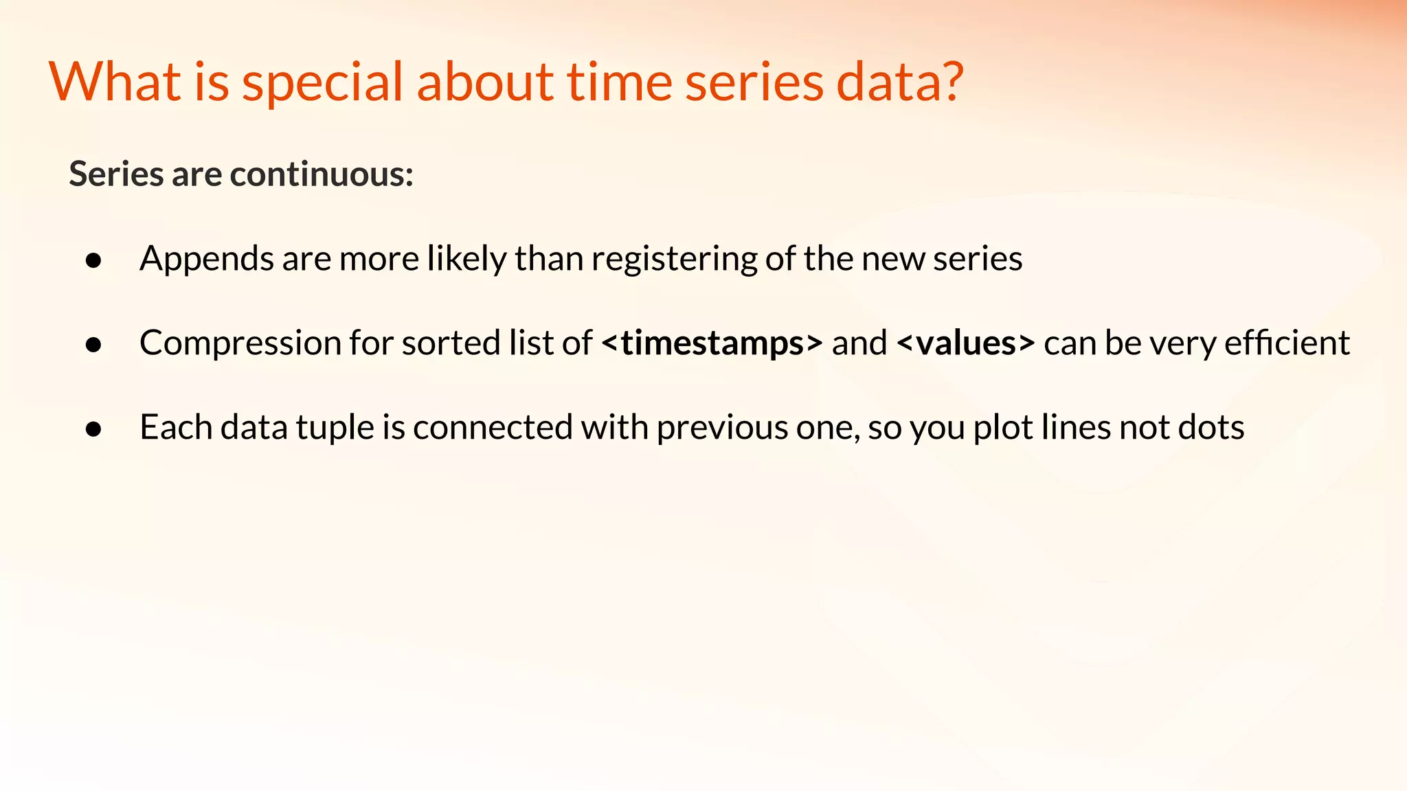 What is special about time series data?
Series are continuous:
● Appends are more likely than registering of the new series
● Compression for sorted list of <timestamps> and <values> can be very efﬁcient
● Each data tuple is connected with previous one, so you plot lines not dots
 