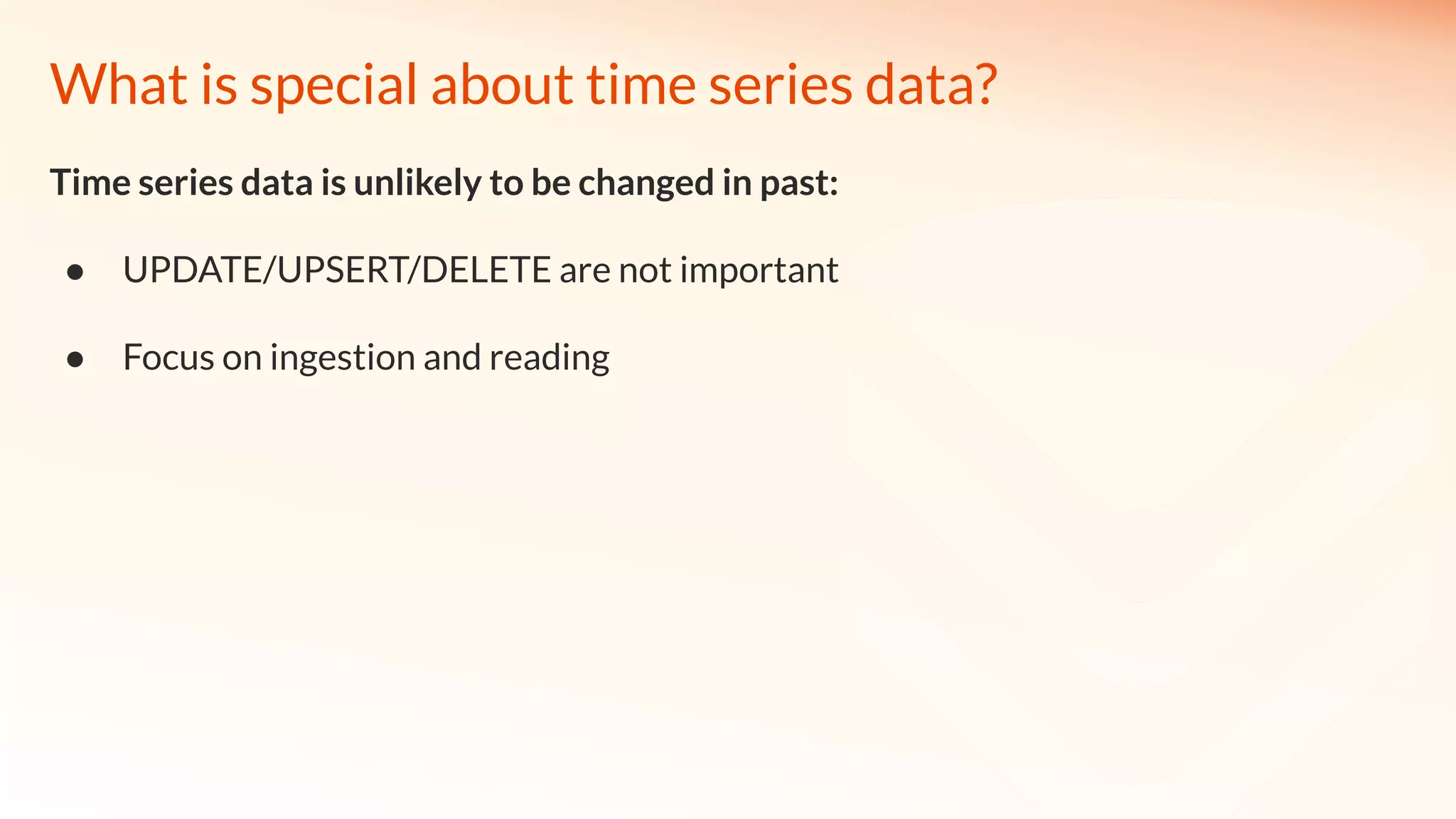 What is special about time series data?
Time series data is unlikely to be changed in past:
● UPDATE/UPSERT/DELETE are not important
● Focus on ingestion and reading
 