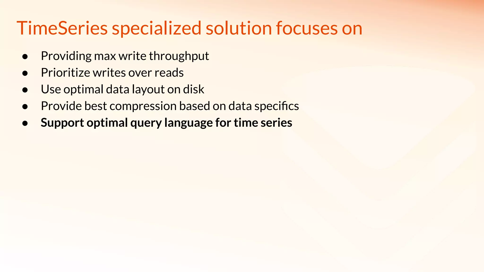 TimeSeries specialized solution focuses on
● Providing max write throughput
● Prioritize writes over reads
● Use optimal data layout on disk
● Provide best compression based on data speciﬁcs
● Support optimal query language for time series
 