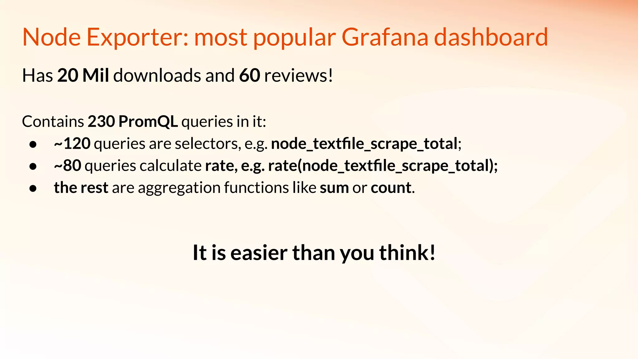 Node Exporter: most popular Grafana dashboard
Has 20 Mil downloads and 60 reviews!
Contains 230 PromQL queries in it:
● ~120 queries are selectors, e.g. node_textﬁle_scrape_total;
● ~80 queries calculate rate, e.g. rate(node_textﬁle_scrape_total);
● the rest are aggregation functions like sum or count.
It is easier than you think!
 