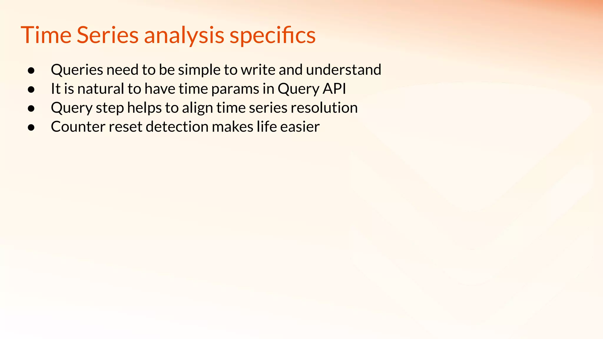 Time Series analysis speciﬁcs
● Queries need to be simple to write and understand
● It is natural to have time params in Query API
● Query step helps to align time series resolution
● Counter reset detection makes life easier
 