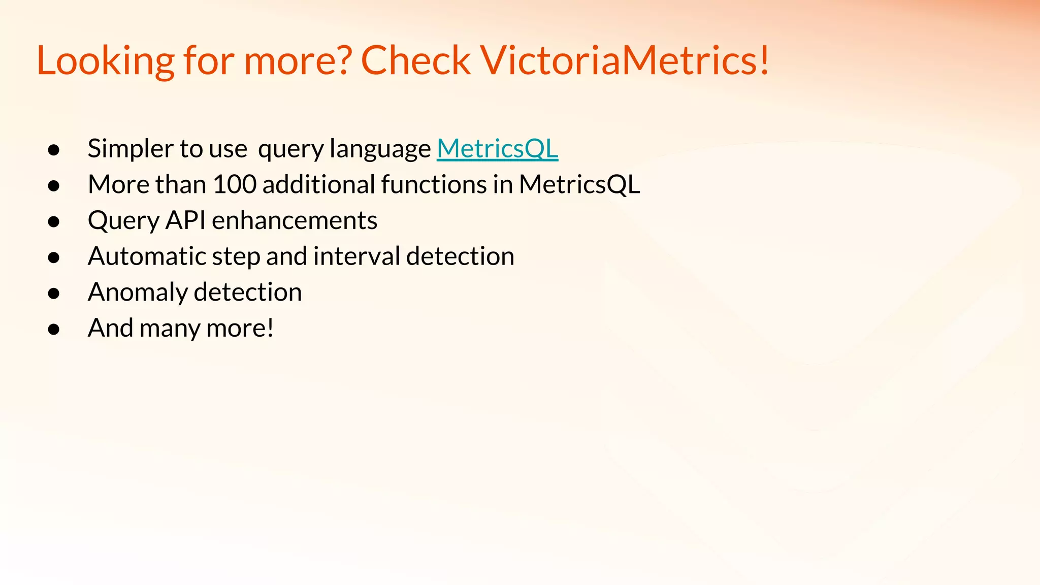 ● Simpler to use query language MetricsQL
● More than 100 additional functions in MetricsQL
● Query API enhancements
● Automatic step and interval detection
● Anomaly detection
● And many more!
Looking for more? Check VictoriaMetrics!
 