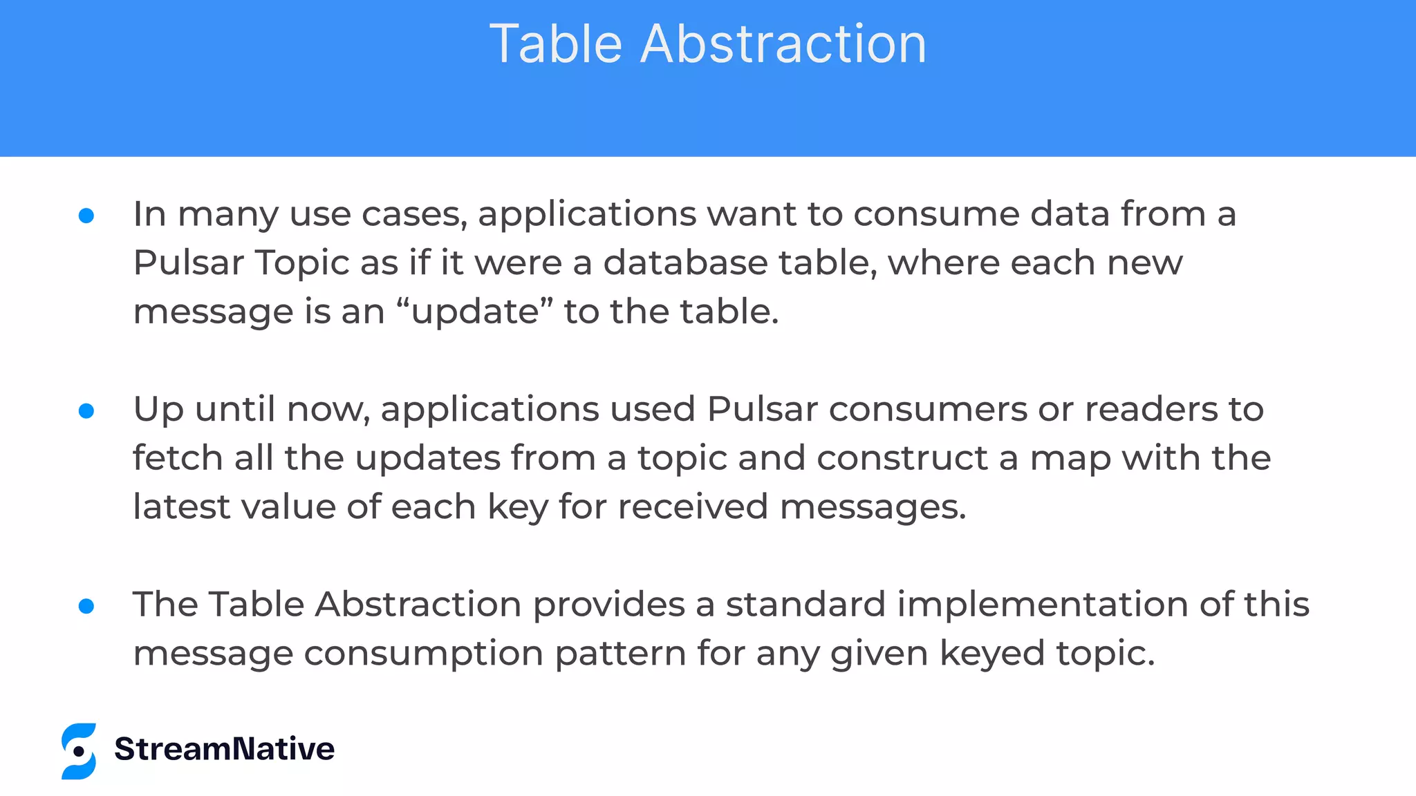 ● In many use cases, applications want to consume data from a
Pulsar Topic as if it were a database table, where each new
message is an “update” to the table.
● Up until now, applications used Pulsar consumers or readers to
fetch all the updates from a topic and construct a map with the
latest value of each key for received messages.
● The Table Abstraction provides a standard implementation of this
message consumption pattern for any given keyed topic.
Table Abstraction
 
