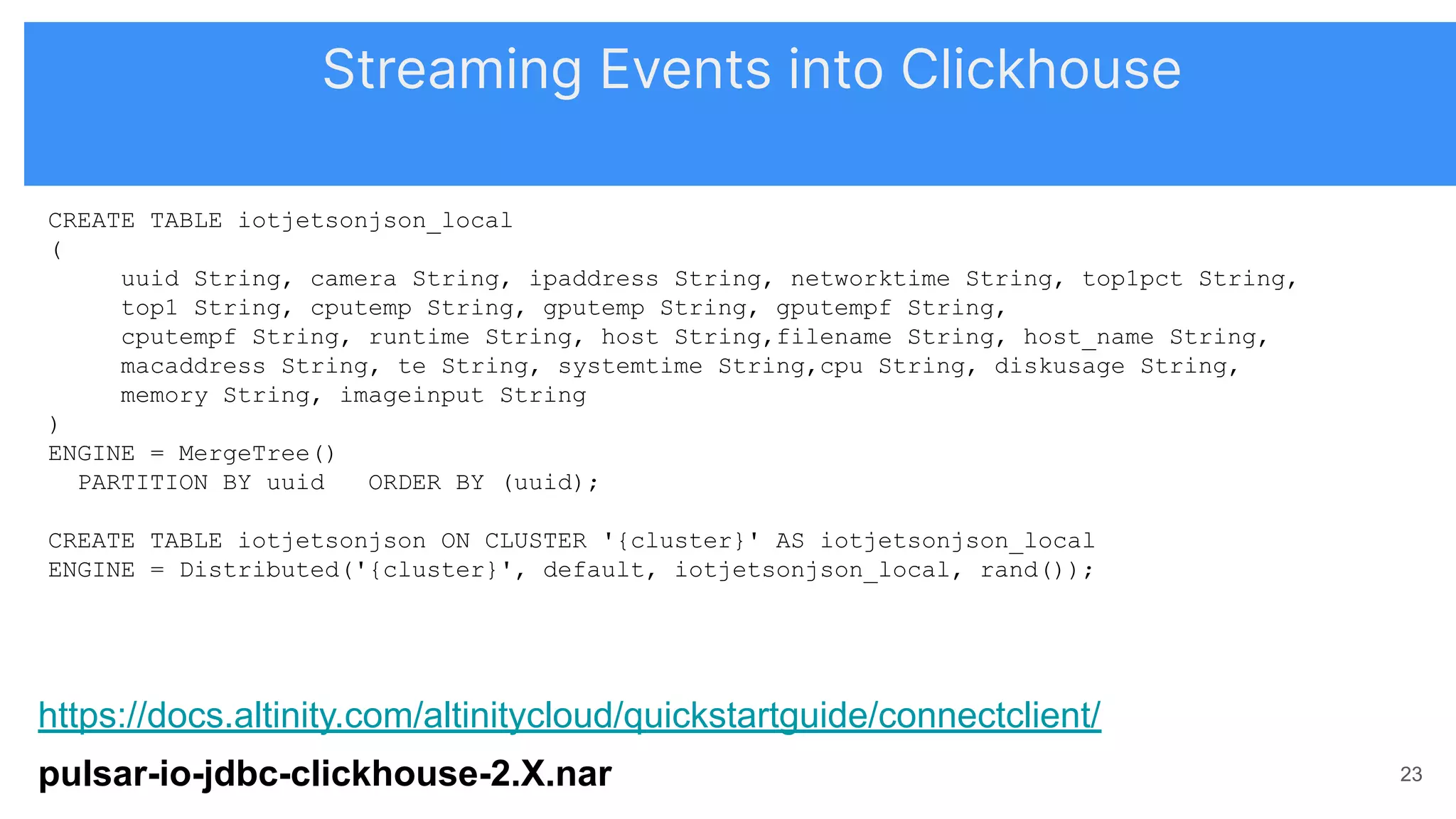 https://docs.altinity.com/altinitycloud/quickstartguide/connectclient/
pulsar-io-jdbc-clickhouse-2.X.nar 23
CREATE TABLE iotjetsonjson_local
(
uuid String, camera String, ipaddress String, networktime String, top1pct String,
top1 String, cputemp String, gputemp String, gputempf String,
cputempf String, runtime String, host String,filename String, host_name String,
macaddress String, te String, systemtime String,cpu String, diskusage String,
memory String, imageinput String
)
ENGINE = MergeTree()
PARTITION BY uuid ORDER BY (uuid);
CREATE TABLE iotjetsonjson ON CLUSTER '{cluster}' AS iotjetsonjson_local
ENGINE = Distributed('{cluster}', default, iotjetsonjson_local, rand());
Streaming Events into Clickhouse
 