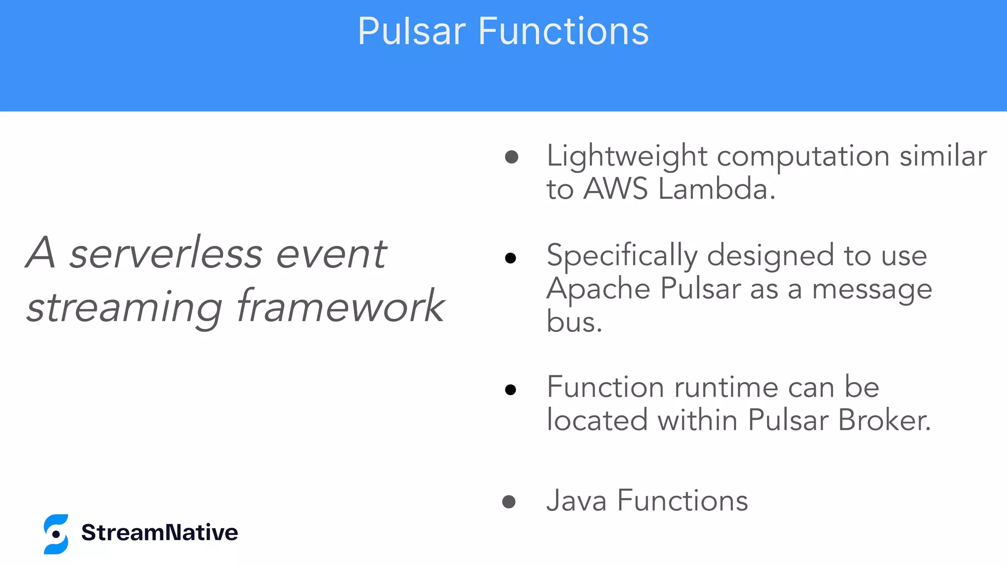 ● Lightweight computation similar
to AWS Lambda.
● Speciﬁcally designed to use
Apache Pulsar as a message
bus.
● Function runtime can be
located within Pulsar Broker.
● Java Functions
A serverless event
streaming framework
Pulsar Functions
 