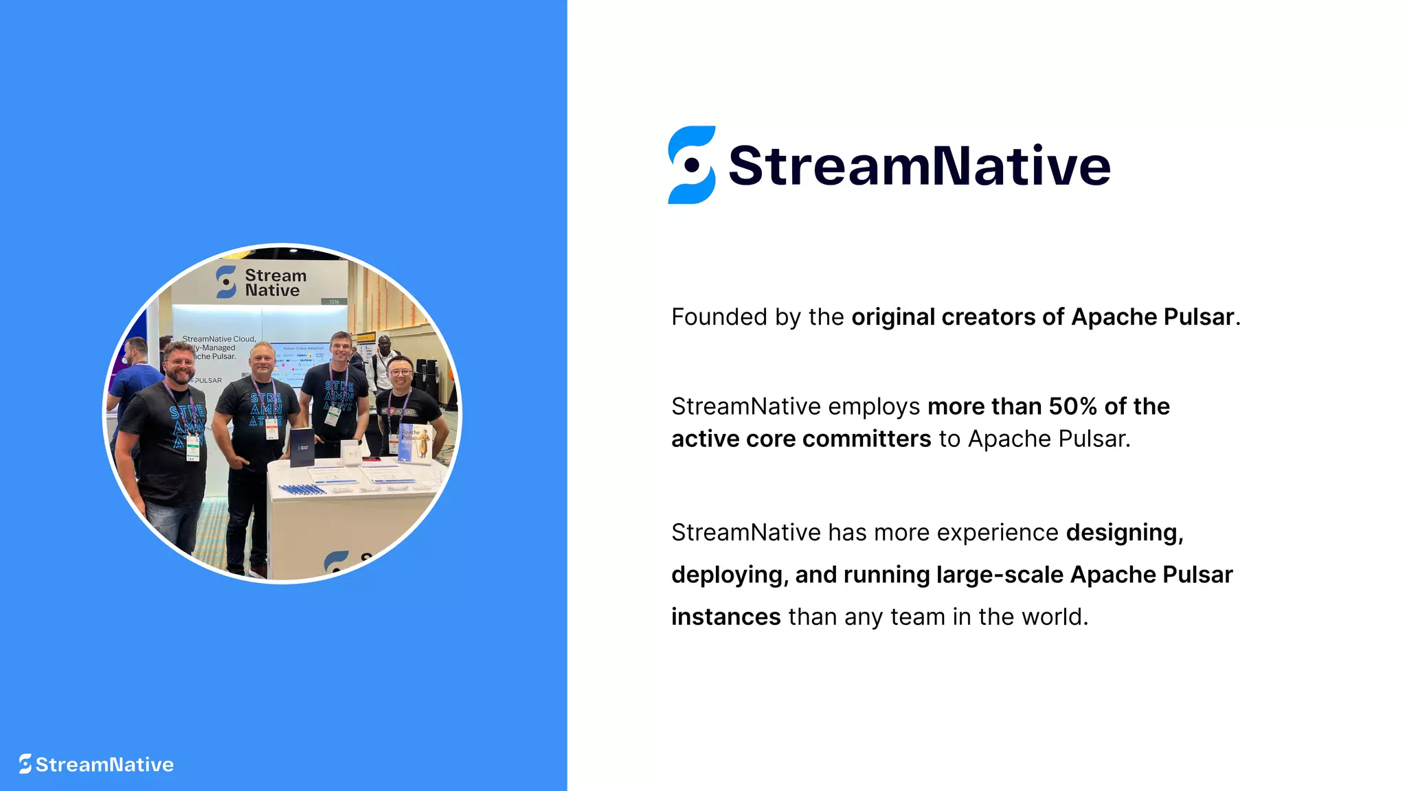 Founded by the original creators of Apache Pulsar.
StreamNative has more experience designing,
deploying, and running large-scale Apache Pulsar
instances than any team in the world.
StreamNative employs more than 50% of the
active core committers to Apache Pulsar.
 