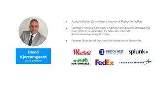 ● Apache Pulsar Committer | Author of Pulsar In Action
● Former Principal Software Engineer on Splunk’s messaging
team that is responsible for Splunk’s internal
Pulsar-as-a-Service platform.
● Former Director of Solution Architecture at Streamlio.
David
Kjerrumgaard
Sales Engineer
 