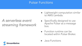 ● Lightweight computation similar
to AWS Lambda.
● Speciﬁcally designed to use
Apache Pulsar as a message
bus.
● Function runtime can be
located within Pulsar Broker.
● Java Functions
A serverless event
streaming framework
Pulsar Functions
 