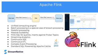 ● Uniﬁed computing engine
● Batch processing is a special case of stream processing
● Stateful processing
● Massive Scalability
● Flink SQL for queries, inserts against Pulsar Topics
● Streaming Analytics
● Continuous SQL
● Continuous ETL
● Complex Event Processing
● Standard SQL Powered by Apache Calcite
Apache Flink
 