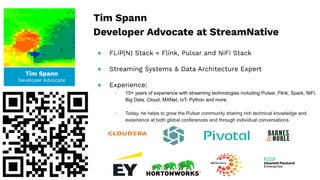 Tim Spann
Developer Advocate
Tim Spann
Developer Advocate at StreamNative
● FLiP(N) Stack = Flink, Pulsar and NiFi Stack
● Streaming Systems & Data Architecture Expert
● Experience:
○ 15+ years of experience with streaming technologies including Pulsar, Flink, Spark, NiFi,
Big Data, Cloud, MXNet, IoT, Python and more.
○ Today, he helps to grow the Pulsar community sharing rich technical knowledge and
experience at both global conferences and through individual conversations.
 
