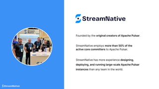Founded by the original creators of Apache Pulsar.
StreamNative has more experience designing,
deploying, and running large-scale Apache Pulsar
instances than any team in the world.
StreamNative employs more than 50% of the
active core committers to Apache Pulsar.
 