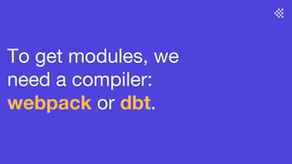To get modules, we
need a compiler:
webpack or dbt.
 