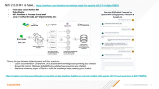 © 2023 Cloudera, Inc. All rights reserved. 22
Conﬁdential—Restricted
NiFi 2.0.0-M1 is here… https://medium.com/cloudera-inc/getting-ready-for-apache-niﬁ-2-0-5a5e6a67f450
- First-class citizen Python API
- Rules Engine
- NiFi Stateless at Process Group level
- Java 21 (virtual threads, perf improvements, etc)
https://medium.com/@george.vetticaden/accelerating-ai-data-pipelines-building-an-evernote-chatbot-with-apache-niﬁ-2-0-and-generative-ai-9d977466ff4c
Closing the gap between data engineers and data scientists…
- Export documentation (Sharepoint, OCR) to build the knowledge base powering your chatbot
- Scrape the internet (Sitemap) to build the knowledge base powering your chatbot
- Real-time streaming ingest of Slack to build the knowledge base powering your chatbot
 