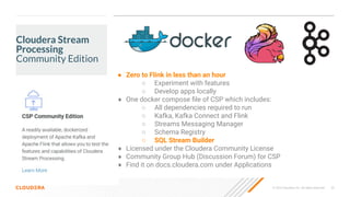 © 2023 Cloudera, Inc. All rights reserved. 25
Cloudera Stream
Processing
Community Edition
● Zero to Flink in less than an hour
○ Experiment with features
○ Develop apps locally
● One docker compose ﬁle of CSP which includes:
○ All dependencies required to run
○ Kafka, Kafka Connect and Flink
○ Streams Messaging Manager
○ Schema Registry
○ SQL Stream Builder
● Licensed under the Cloudera Community License
● Community Group Hub (Discussion Forum) for CSP
● Find it on docs.cloudera.com under Applications
 