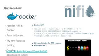 © 2023 Cloudera, Inc. All rights reserved.
Open Source Edition
• Apache NiFi in
Docker
• Runs in Docker
• Try new features
quickly
• Develop
applications locally
● Docker NiFi
○ docker run --name nifi -p 8443:8443 -d -e
SINGLE_USER_CREDENTIALS_USERNAME=admin -e
SINGLE_USER_CREDENTIALS_PASSWORD=ctsBtRBKHRAx69EqUgh
vvgEvjnaLjFEB apache/nifi:latest
● Licensed under the ASF License
● Unsupported
https://hub.docker.com/r/apache/niﬁ
 
