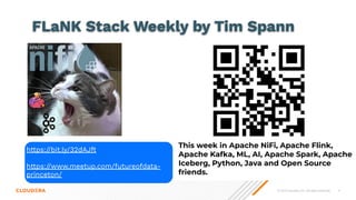 © 2023 Cloudera, Inc. All rights reserved. 4
This week in Apache NiFi, Apache Flink,
Apache Kafka, ML, AI, Apache Spark, Apache
Iceberg, Python, Java and Open Source
friends.
https://bit.ly/32dAJft
https://www.meetup.com/futureofdata-
princeton/
FLaNK Stack Weekly by Tim Spann
 