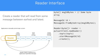 byte[] msgIdBytes = // Some byte
array
MessageId id =
MessageId.fromByteArray(msgIdBytes);
Reader<byte[]> reader =
pulsarClient.newReader()
.topic(topic)
.startMessageId(id)
.create();
Create a reader that will read from some
message between earliest and latest.
Reader
Reader Interface
 