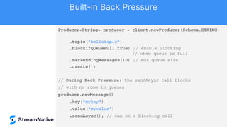Producer<String> producer = client.newProducer(Schema.STRING)
.topic("hellotopic")
.blockIfQueueFull(true) // enable blocking
// when queue is full
.maxPendingMessages(10) // max queue size
.create();
// During Back Pressure: the sendAsync call blocks
// with no room in queues
producer.newMessage()
.key("mykey")
.value("myvalue")
.sendAsync(); // can be a blocking call
Built-in Back Pressure
 