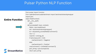 from pulsar import Function
from vaderSentiment.vaderSentiment import SentimentIntensityAnalyzer
import json
class Chat(Function):
def __init__(self):
pass
def process(self, input, context):
ﬁelds = json.loads(input)
sid = SentimentIntensityAnalyzer()
ss = sid.polarity_scores(ﬁelds["comment"])
row = { }
row['id'] = str(msg_id)
if ss['compound'] < 0.00:
row['sentiment'] = 'Negative'
else:
row['sentiment'] = 'Positive'
row['comment'] = str(ﬁelds["comment"])
json_string = json.dumps(row)
return json_string
Entire Function
Pulsar Python NLP Function
 
