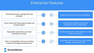 Cloud native with decoupled storage and
compute layers.
Built-in compatibility with your existing
code and messaging infrastructure.
Geographic redundancy and high
availability included.
Centralized cluster management and
oversight.
Elastic horizontal and vertical scalability.
Seamless and instant partitioning
rebalancing with no downtime.
Flexible subscription model supports a wide
array of use cases.
Compatible with the tools you use to store,
analyze, and process data.
Enterprise Features
 