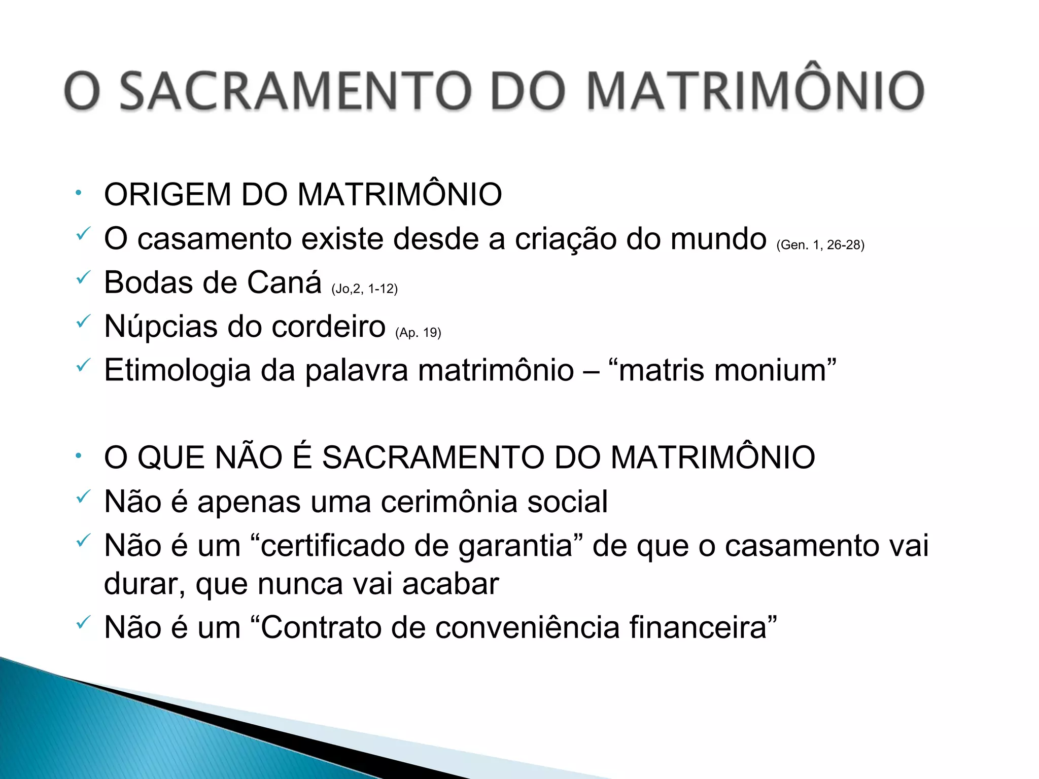 • ORIGEM DO MATRIMÔNIO
O casamento existe desde a criação do mundo (Gen. 1, 26-28)
Bodas de Caná (Jo,2, 1-12)
Núpcias do cordeiro (Ap. 19)
Etimologia da palavra matrimônio – “matris monium”
• O QUE NÃO É SACRAMENTO DO MATRIMÔNIO
Não é apenas uma cerimônia social
Não é um “certificado de garantia” de que o casamento vai
durar, que nunca vai acabar
Não é um “Contrato de conveniência financeira”