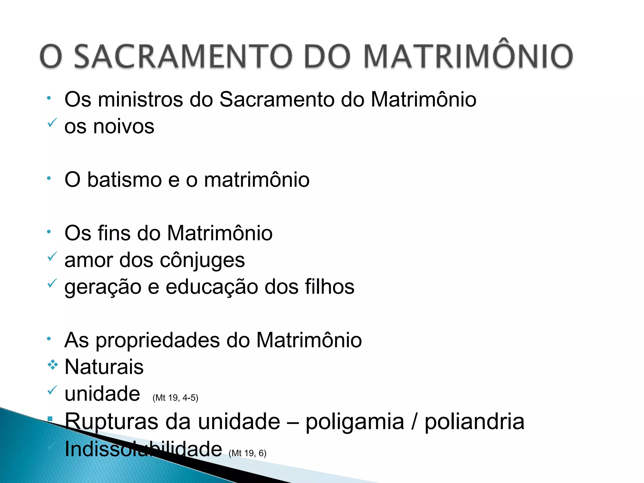 • Os ministros do Sacramento do Matrimônio
os noivos
• O batismo e o matrimônio
• Os fins do Matrimônio
amor dos cônjuges
geração e educação dos filhos
• As propriedades do Matrimônio
Naturais
unidade (Mt 19, 4-5)
Rupturas da unidade – poligamia / poliandria
Indissolubilidade (Mt 19, 6)