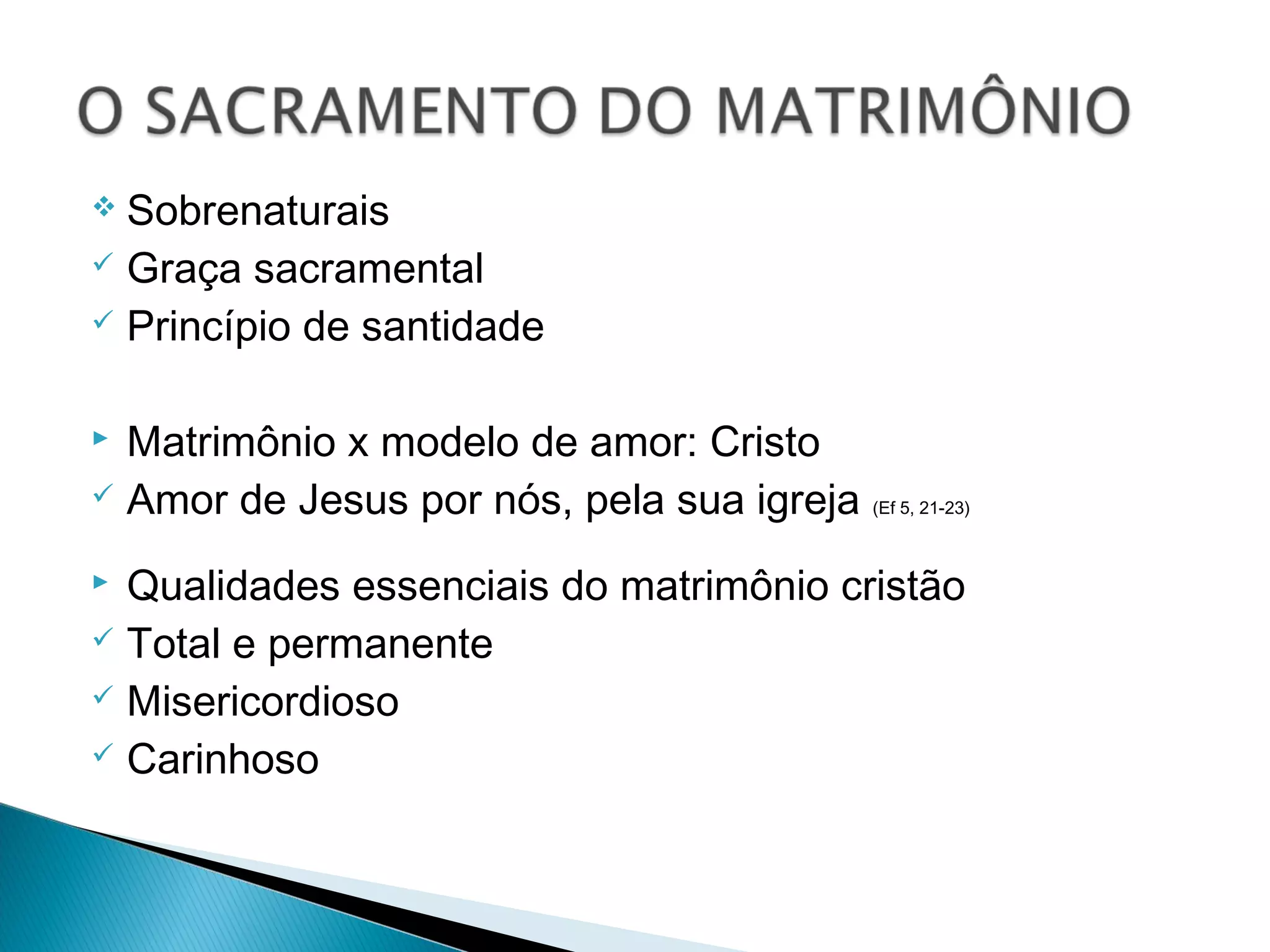  Sobrenaturais
Graça sacramental
Princípio de santidade
Matrimônio x modelo de amor: Cristo
Amor de Jesus por nós, pela sua igreja (Ef 5, 21-23)
Qualidades essenciais do matrimônio cristão
Total e permanente
Misericordioso
Carinhoso