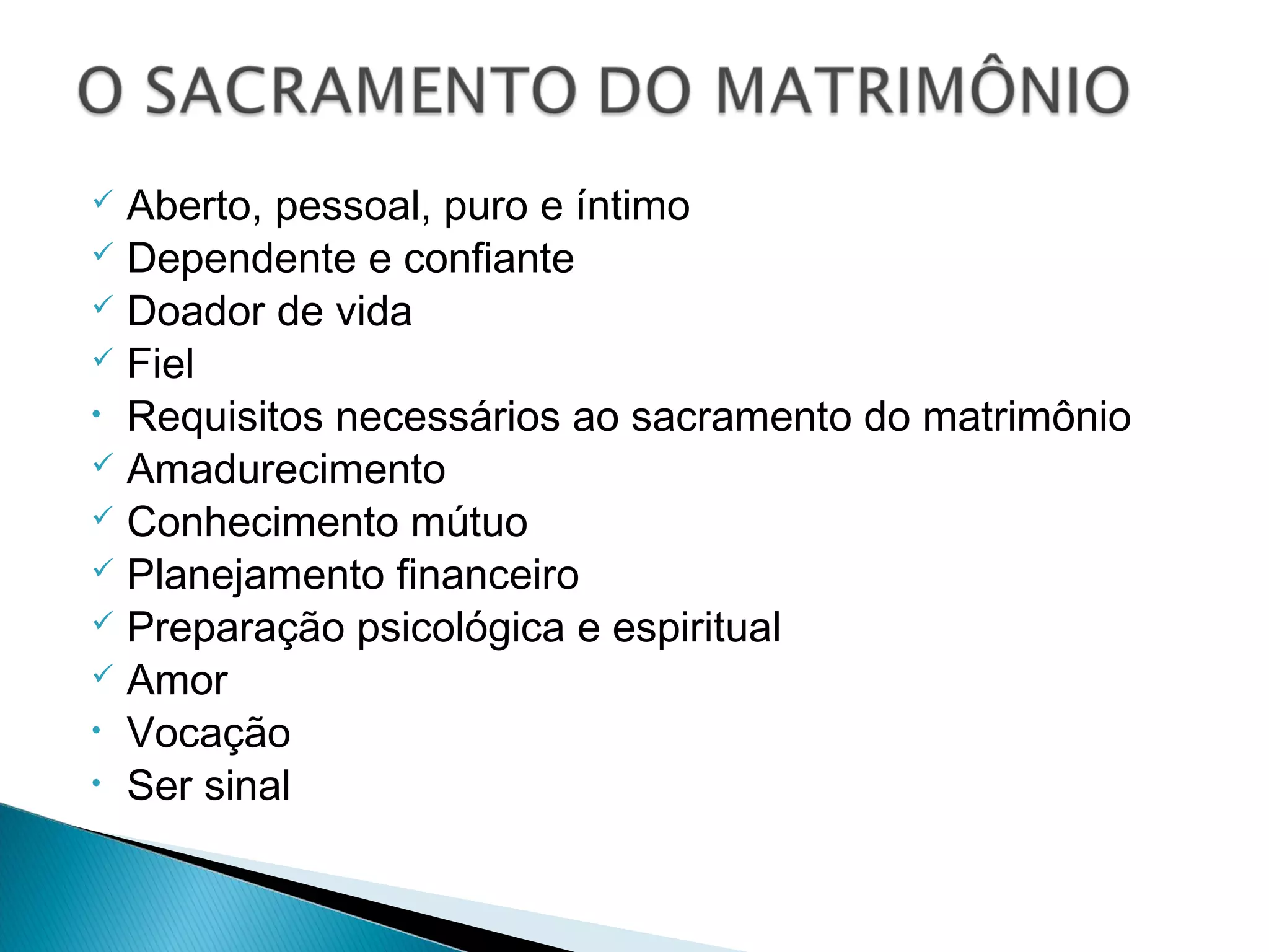  Aberto, pessoal, puro e íntimo
Dependente e confiante
Doador de vida
Fiel
• Requisitos necessários ao sacramento do matrimônio
Amadurecimento
Conhecimento mútuo
Planejamento financeiro
Preparação psicológica e espiritual
Amor
• Vocação
• Ser sinal