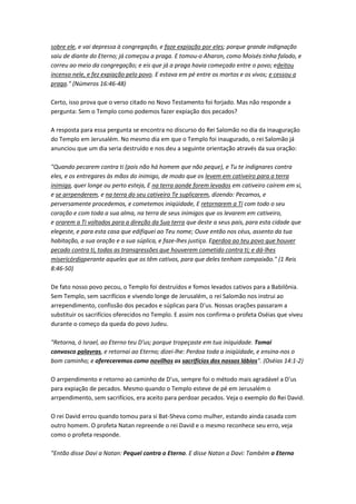 sobre ele, e vai depressa à congregação, e faze expiação por eles; porque grande indignação
saiu de diante do Eterno; já começou a praga. E tomou-o Aharon, como Moisés tinha falado, e
correu ao meio da congregação; e eis que já a praga havia começado entre o povo; edeitou
incenso nele, e fez expiação pelo povo. E estava em pé entre os mortos e os vivos; e cessou a
praga." (Números 16:46-48)
Certo, isso prova que o verso citado no Novo Testamento foi forjado. Mas não responde a
pergunta: Sem o Templo como podemos fazer expiação dos pecados?
A resposta para essa pergunta se encontra no discurso do Rei Salomão no dia da inauguração
do Templo em Jerusalém. No mesmo dia em que o Templo foi inaugurado, o rei Salomão já
anunciou que um dia seria destruído e nos deu a seguinte orientação através da sua oração:
"Quando pecarem contra ti (pois não há homem que não peque), e Tu te indignares contra
eles, e os entregares às mãos do inimigo, de modo que os levem em cativeiro para a terra
inimiga, quer longe ou perto esteja, E na terra aonde forem levados em cativeiro caírem em si,
e se arrpenderem, e na terra do seu cativeiro Te suplicarem, dizendo: Pecamos, e
perversamente procedemos, e cometemos iniqüidade, E retornarem a Ti com todo o seu
coração e com toda a sua alma, na terra de seus inimigos que os levarem em cativeiro,
e orarem a Ti voltados para a direção da Sua terra que deste a seus pais, para esta cidade que
elegeste, e para esta casa que edifiquei ao Teu nome; Ouve então nos céus, assento da tua
habitação, a sua oração e a sua súplica, e faze-lhes justiça. Eperdoa ao teu povo que houver
pecado contra ti, todas as transgressões que houverem cometido contra ti; e dá-lhes
misericórdiaperante aqueles que os têm cativos, para que deles tenham compaixão." (1 Reis
8:46-50)
De fato nosso povo pecou, o Templo foi destruídos e fomos levados cativos para a Babilônia.
Sem Templo, sem sacrifícios e vivendo longe de Jerusalém, o rei Salomão nos instrui ao
arrependimento, confissão dos pecados e súplicas para D'us. Nossas orações passaram a
substituir os sacrifícios oferecidos no Templo. E assim nos confirma o profeta Oséias que viveu
durante o começo da queda do povo Judeu.
"Retorna, ó Israel, ao Eterno teu D'us; porque tropeçaste em tua iniquidade. Tomai
convosco palavras, e retornai ao Eterno; dizei-lhe: Perdoa toda a iniqüidade, e ensina-nos o
bom caminho; e ofereceremos como novilhos os sacrifícios dos nossos lábios". (Oséias 14:1-2)
O arrpendimento e retorno ao caminho de D'us, sempre foi o método mais agradável a D'us
para expiação de pecados. Mesmo quando o Templo esteve de pé em Jerusalém o
arrpendimento, sem sacrifícios, era aceito para perdoar pecados. Veja o exemplo do Rei David.
O rei David errou quando tomou para si Bat-Sheva como mulher, estando ainda casada com
outro homem. O profeta Natan repreende o rei David e o mesmo reconhece seu erro, veja
como o profeta responde.
"Então disse Davi a Natan: Pequei contra o Eterno. E disse Natan a Davi: Também o Eterno
 