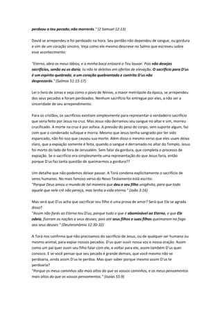 perdoou o teu pecado; não morrerás." (2 Samuel 12:13)
David se arrependeu e foi perdoado na hora. Seu perdão não dependeu de sangue, ou gordura
e sim de um coração sincero. Veja como ele mesmo descreve no Salmo que escreveu sobre
esse acontecimento:
"Eterno, abra os meus lábios, e a minha boca entoará o Teu louvor. Pois não desejas
sacrifícios, senão eu os daria; tu não te deleitas em ofertas de elevação. O sacrifício para D'us
é um espírito quebrado; a um coração quebrantado e contrito D'us não
desprezarás." (Salmos 51:15-17)
Lei o livro de Jonas e veja como o povo de Nínive, a maior metrópole da época, se arrependeu
dos seus pecados e foram perdoados. Nenhum sacrifício foi entregue por eles, a não ser a
sinceridade de seu arrependimento.
Para os cristãos, os sacrifícios existiam simplesmente para representar o verdadeiro sacrifício
que seria feito por Jesus na cruz. Mas Jesus não derramou seu sangue no altar e sim, morreu
crucificado. A morte na cruz é por asfixia. A pressão do peso do corpo, sem suporte algum, faz
com que o condenado sufoque e morra. Mesmo que Jesus tenha sangrado por ter sido
espancado, não foi isso que causou sua morte. Além disso o mesmo verso que eles usam deixa
claro, que a expiação somente é feita, quando o sangue é derramado no altar do Templo. Jesus
foi morto do lado de fora de Jerusalém. Sem falar da gordura, que completa o processo de
expiação. Se o sacrifício era simplesmente uma representação do que Jesus faria, então
porque D'us faz tanta questão de queimarmos a gordura??
Um detalhe que não podemos deixar passar. A Torá condena explicitamente o sacrifício de
seres humanos. No mais famoso verso do Novo Testamento está escrito:
"Porque Deus amou o mundo de tal maneira que deu o seu filho unigênito, para que todo
aquele que nele crê não pereça, mas tenha a vida eterna." (João 3:16)
Mas será que D'us acha que sacrificar seu filho é uma prova de amor? Será que Ele se agrada
disso?
"Assim não farás ao Eterno teu D'us; porque tudo o que é abominável ao Eterno, e que Ele
odeia, fizeram as nações a seus deuses; pois até seus filhos e suas filhas queimaram no fogo
aos seus deuses." (Deuteronômio 12:30-32)
A Torá nos confirma que não precisamos do sacrifício de Jesus, ou de qualquer ser humano ou
mesmo animal, para expiar nossos pecados. D'us quer ouvir nossa voz e nossa oração. Assim
como um pai quer ouvir seu filho falar com ele, e voltar para ele, assim também D'us quer
conosco. E se você pensar que seu pecado é grande demais, que você mesmo não se
perdoaria, ainda assim D'us te perdoa. Mas quer saber porque mesmo assim D'us te
perdoaria?
"Porque os meus caminhos são mais altos do que os vossos caminhos, e os meus pensamentos
mais altos do que os vossos pensamentos." (Isaías 55:9)
 