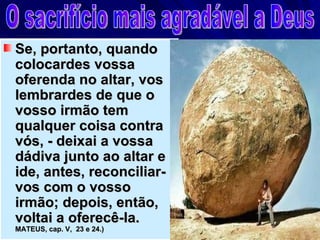 Se, portanto, quando
colocardes vossa
oferenda no altar, vos
lembrardes de que o
vosso irmão tem
qualquer coisa contra
vós, - deixai a vossa
dádiva junto ao altar e
ide, antes, reconciliar-
vos com o vosso
irmão; depois, então,
voltai a oferecê-la.        (
MATEUS, cap. V, 23 e 24.)
 