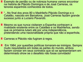 Exemplo de perdão ou de nobreza humana vamos encontrar
na história de Plácido Domingos e de José Carreras, os
tenores espanhóis conhecidos de todos.

“...No final dos anos 80 o Madrileño Plácido Domingo e o
Catalão, nascido em Barcelona, José Carreras faziam grande
sucesso junto a Luciano Pavarotti.

Mesmo os que nunca visitaram a Espanha conhecem a
rivalidade existente entre os Catalães e os Madrileños, sendo
que os primeiros lutam até por uma independência,
pretendendo uma nacionalidade própria que não a espanhola.

Carreras e Plácido não fugiram à regra.

 Em 1984, por questões políticas tornaram-se inimigos. Sempre
muito requisitados em todas as partes do mundo, ambos
faziam constar em seus contratos que só se apresentariam em
determinado show se o desafeto não fosse convidado!
 