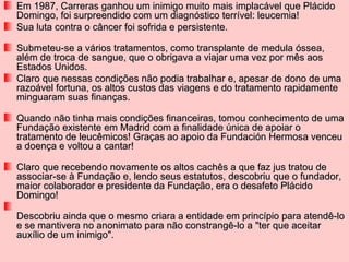 Em 1987, Carreras ganhou um inimigo muito mais implacável que Plácido
Domingo, foi surpreendido com um diagnóstico terrível: leucemia!
Sua luta contra o câncer foi sofrida e persistente.

Submeteu-se a vários tratamentos, como transplante de medula óssea,
além de troca de sangue, que o obrigava a viajar uma vez por mês aos
Estados Unidos.
Claro que nessas condições não podia trabalhar e, apesar de dono de uma
razoável fortuna, os altos custos das viagens e do tratamento rapidamente
minguaram suas finanças.

Quando não tinha mais condições financeiras, tomou conhecimento de uma
Fundação existente em Madrid com a finalidade única de apoiar o
tratamento de leucêmicos! Graças ao apoio da Fundación Hermosa venceu
a doença e voltou a cantar!

Claro que recebendo novamente os altos cachês a que faz jus tratou de
associar-se à Fundação e, lendo seus estatutos, descobriu que o fundador,
maior colaborador e presidente da Fundação, era o desafeto Plácido
Domingo!

Descobriu ainda que o mesmo criara a entidade em princípio para atendê-lo
e se mantivera no anonimato para não constrangê-lo a "ter que aceitar
auxílio de um inimigo".
 