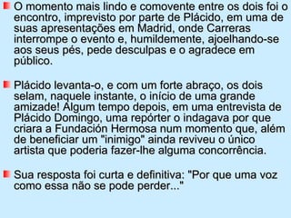 O momento mais lindo e comovente entre os dois foi o
encontro, imprevisto por parte de Plácido, em uma de
suas apresentações em Madrid, onde Carreras
interrompe o evento e, humildemente, ajoelhando-se
aos seus pés, pede desculpas e o agradece em
público.

Plácido levanta-o, e com um forte abraço, os dois
selam, naquele instante, o início de uma grande
amizade! Algum tempo depois, em uma entrevista de
Plácido Domingo, uma repórter o indagava por que
criara a Fundación Hermosa num momento que, além
de beneficiar um "inimigo" ainda reviveu o único
artista que poderia fazer-lhe alguma concorrência.

Sua resposta foi curta e definitiva: "Por que uma voz
como essa não se pode perder..."
 