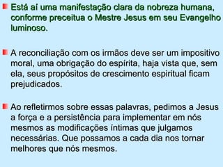 Está aí uma manifestação clara da nobreza humana,
conforme preceitua o Mestre Jesus em seu Evangelho
luminoso.

A reconciliação com os irmãos deve ser um impositivo
moral, uma obrigação do espírita, haja vista que, sem
ela, seus propósitos de crescimento espiritual ficam
prejudicados.

Ao refletirmos sobre essas palavras, pedimos a Jesus
a força e a persistência para implementar em nós
mesmos as modificações íntimas que julgamos
necessárias. Que possamos a cada dia nos tornar
melhores que nós mesmos.
 