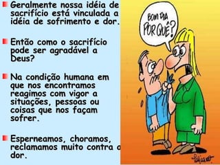 Geralmente nossa idéia de
sacrifício está vinculada a
idéia de sofrimento e dor.

Então como o sacrifício
pode ser agradável a
Deus?

Na condição humana em
que nos encontramos
reagimos com vigor a
situações, pessoas ou
coisas que nos façam
sofrer.

Esperneamos, choramos,
reclamamos muito contra a
dor.
 