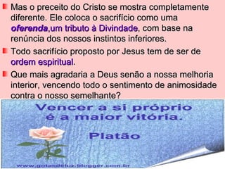 Mas o preceito do Cristo se mostra completamente
diferente. Ele coloca o sacrifício como uma
oferenda,um tributo à Divindade, com base na
renúncia dos nossos instintos inferiores.
Todo sacrifício proposto por Jesus tem de ser de
ordem espiritual.
Que mais agradaria a Deus senão a nossa melhoria
interior, vencendo todo o sentimento de animosidade
contra o nosso semelhante?
 