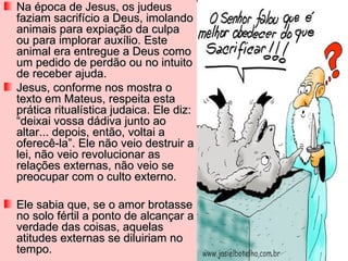 Na época de Jesus, os judeus
faziam sacrifício a Deus, imolando
animais para expiação da culpa
ou para implorar auxílio. Este
animal era entregue a Deus como
um pedido de perdão ou no intuito
de receber ajuda.
Jesus, conforme nos mostra o
texto em Mateus, respeita esta
prática ritualística judaica. Ele diz:
“deixai vossa dádiva junto ao
altar... depois, então, voltai a
oferecê-la”. Ele não veio destruir a
lei, não veio revolucionar as
relações externas, não veio se
preocupar com o culto externo.

Ele sabia que, se o amor brotasse
no solo fértil a ponto de alcançar a
verdade das coisas, aquelas
atitudes externas se diluiriam no
tempo.
 