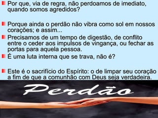 Por que, via de regra, não perdoamos de imediato,
quando somos agredidos?

Porque ainda o perdão não vibra como sol em nossos
corações; e assim...
Precisamos de um tempo de digestão, de conflito
entre o ceder aos impulsos de vingança, ou fechar as
portas para aquela pessoa.
É uma luta interna que se trava, não é?

Este é o sacrifício do Espírito: o de limpar seu coração
a fim de que a comunhão com Deus seja verdadeira.
 