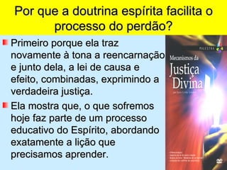 Por que a doutrina espírita facilita o
      processo do perdão?
Primeiro porque ela traz
novamente à tona a reencarnação
e junto dela, a lei de causa e
efeito, combinadas, exprimindo a
verdadeira justiça.
Ela mostra que, o que sofremos
hoje faz parte de um processo
educativo do Espírito, abordando
exatamente a lição que
precisamos aprender.
 