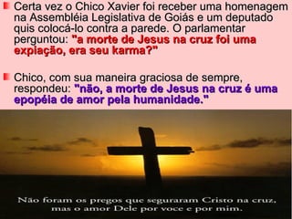 Certa vez o Chico Xavier foi receber uma homenagem
na Assembléia Legislativa de Goiás e um deputado
quis colocá-lo contra a parede. O parlamentar
perguntou: "a morte de Jesus na cruz foi uma
expiação, era seu karma?"

Chico, com sua maneira graciosa de sempre,
respondeu: "não, a morte de Jesus na cruz é uma
epopéia de amor pela humanidade."
 