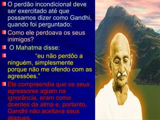 O perdão incondicional deve
ser exercitado até que
possamos dizer como Gandhi,
quando foi perguntado:
Como ele perdoava os seus
inimigos?
 O Mahatma disse:
          “eu não perdôo a
ninguém, simplesmente
porque não me ofendo com as
agressões.”
Ele compreendia que os seus
agressores agiam na
ignorância, eram como
doentes da alma e, portanto,
Gandhi não aceitava seus
ataques.
 