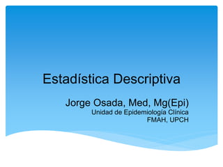 Estadística Descriptiva
   Jorge Osada, Med, Mg(Epi)
        Unidad de Epidemiología Clínica
                        FMAH, UPCH
 