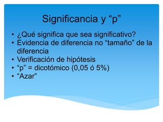 Significancia y “p”
• ¿Qué significa que sea significativo?
• Evidencia de diferencia no “tamaño” de la
  diferencia
• Verificación de hipótesis
• “p” = dicotómico (0,05 ó 5%)
• “Azar”
 